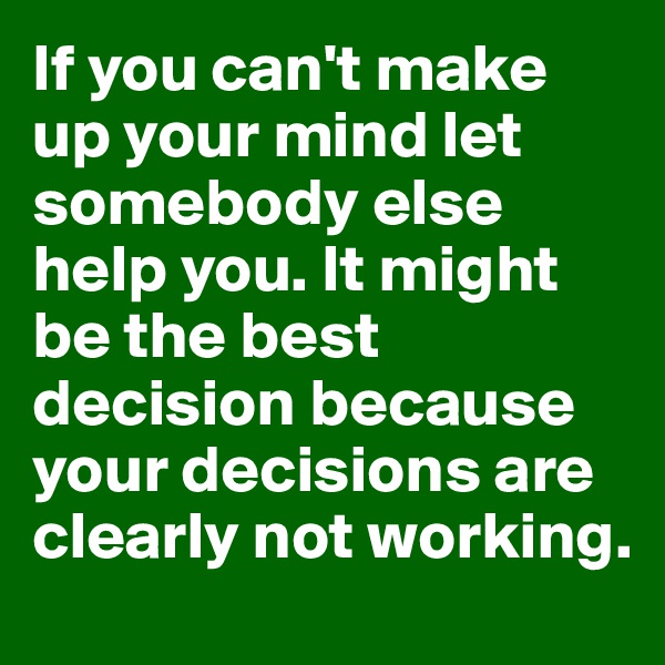 If you can't make up your mind let somebody else help you. It might be the best decision because your decisions are clearly not working. 