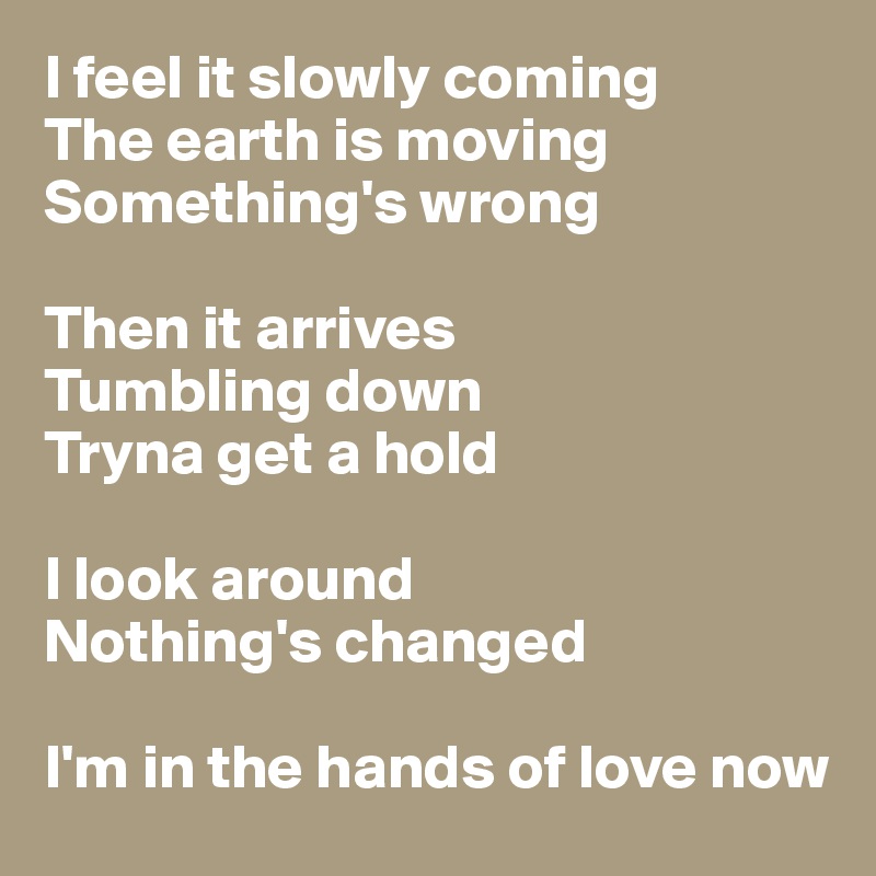 I feel it slowly coming
The earth is moving
Something's wrong

Then it arrives
Tumbling down
Tryna get a hold

I look around
Nothing's changed

I'm in the hands of love now