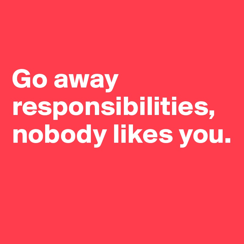 

Go away responsibilities, nobody likes you.

