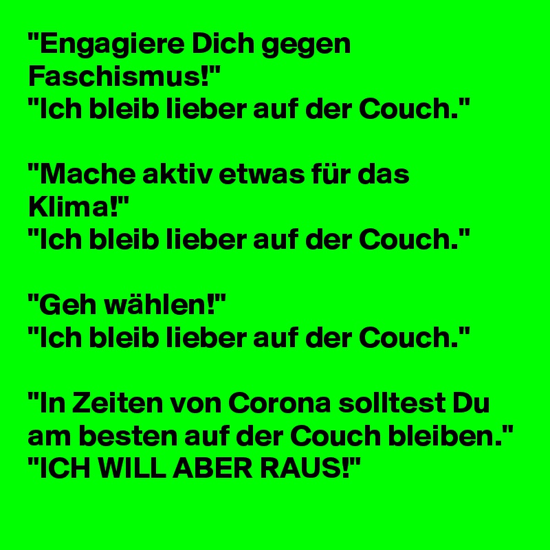 "Engagiere Dich gegen Faschismus!"
"Ich bleib lieber auf der Couch."

"Mache aktiv etwas für das Klima!"
"Ich bleib lieber auf der Couch."

"Geh wählen!"
"Ich bleib lieber auf der Couch."

"In Zeiten von Corona solltest Du am besten auf der Couch bleiben."
"ICH WILL ABER RAUS!"