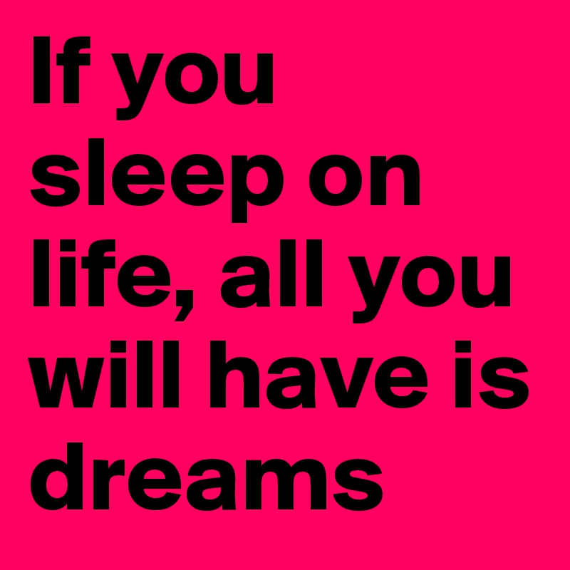 If you sleep on life, all you will have is dreams