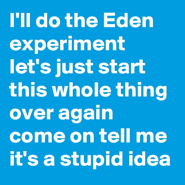 I'll do the Eden experiment let's just start this whole thing over again come on tell me it's a stupid idea