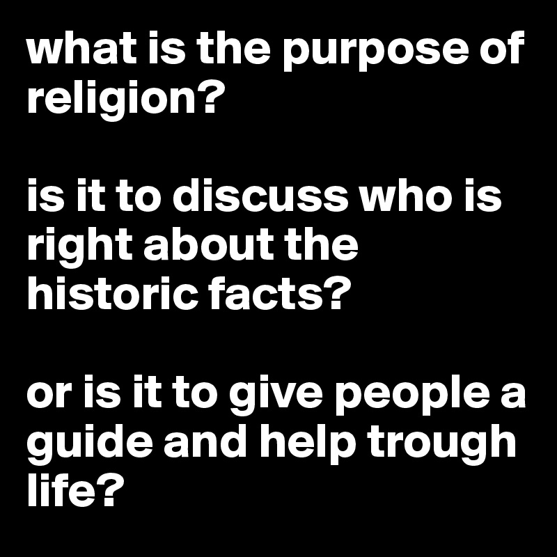 what is the purpose of religion? 

is it to discuss who is right about the historic facts? 

or is it to give people a guide and help trough life?
