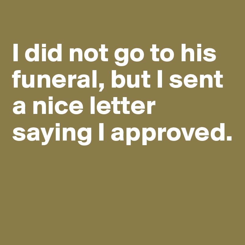 
I did not go to his funeral, but I sent a nice letter saying I approved. 



