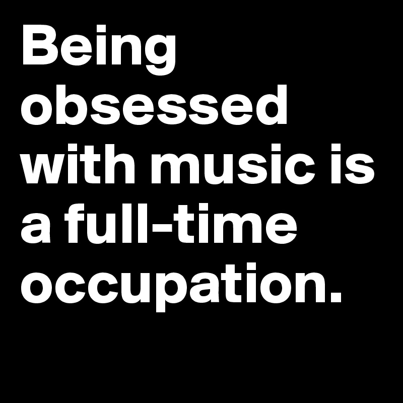 Being obsessed with music is a full-time occupation.
