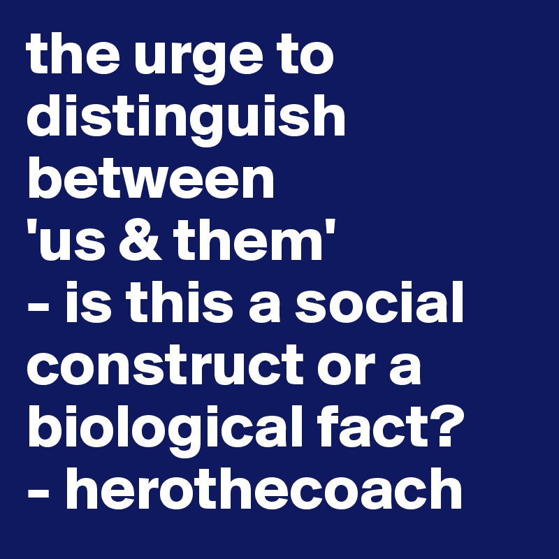 the urge to distinguish between
'us & them' 
- is this a social construct or a biological fact?
- herothecoach