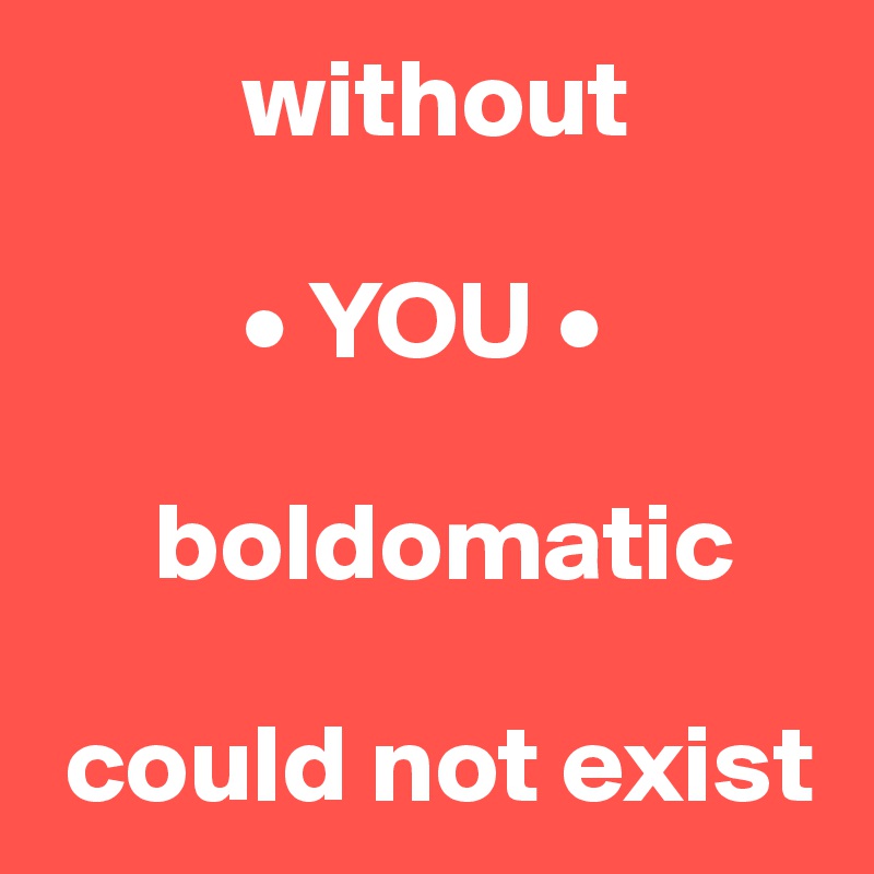          without 

         • YOU • 

     boldomatic

 could not exist