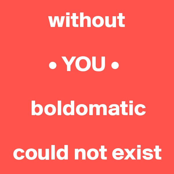          without 

         • YOU • 

     boldomatic

 could not exist