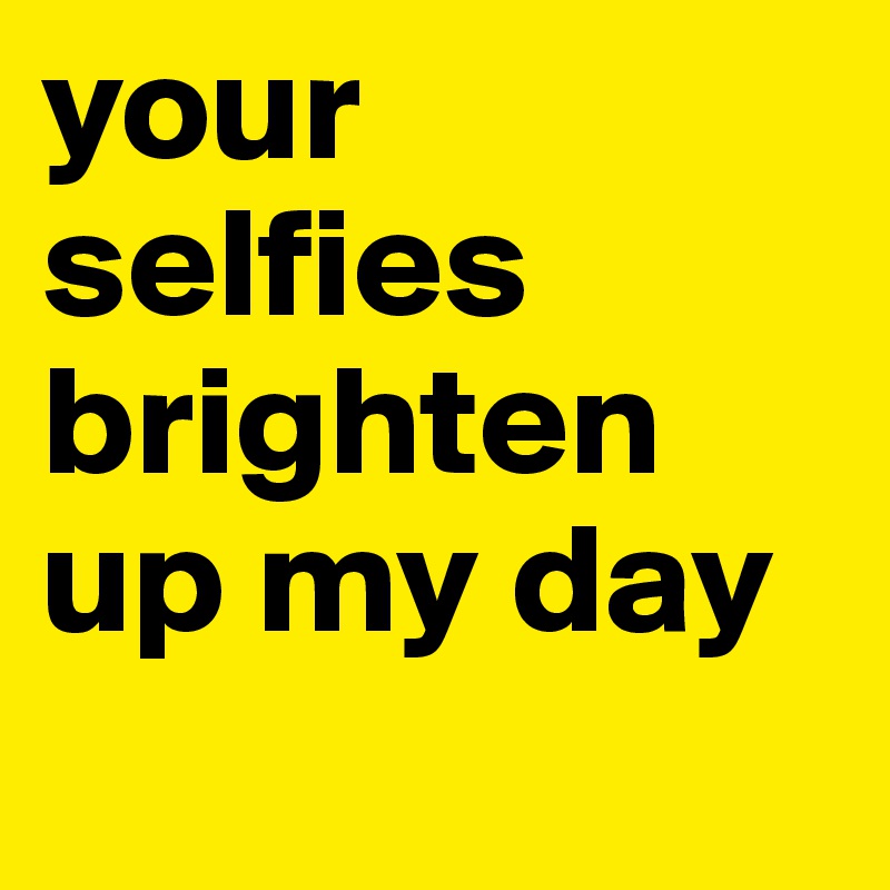 your selfies brighten up my day 
