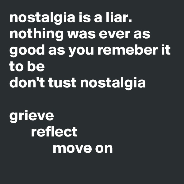 nostalgia is a liar.
nothing was ever as good as you remeber it to be
don't tust nostalgia

grieve
       reflect
              move on

