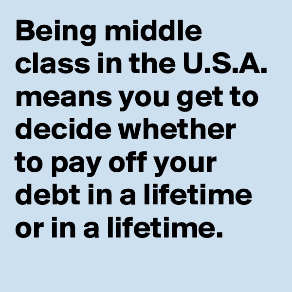 Being middle class in the U.S.A. means you get to decide whether to pay off your debt in a lifetime or in a lifetime. 