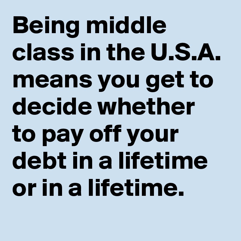 Being middle class in the U.S.A. means you get to decide whether to pay off your debt in a lifetime or in a lifetime. 