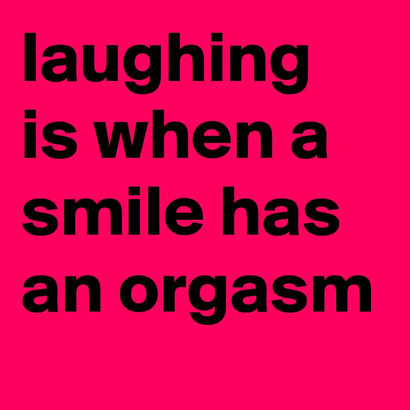 laughing is when a smile has an orgasm