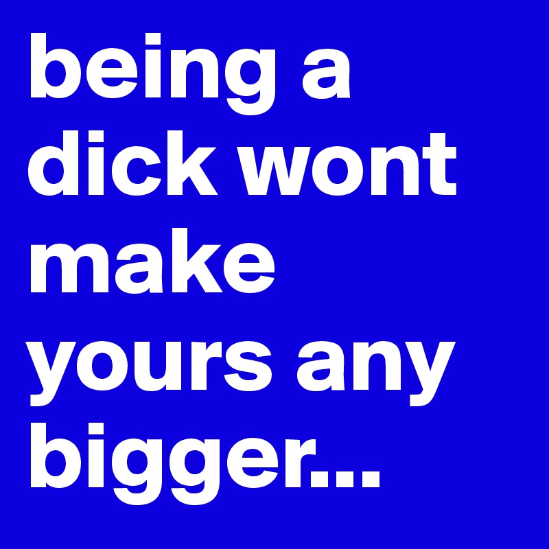 being a dick wont make yours any bigger...