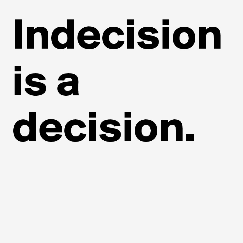 Indecision is a decision. 