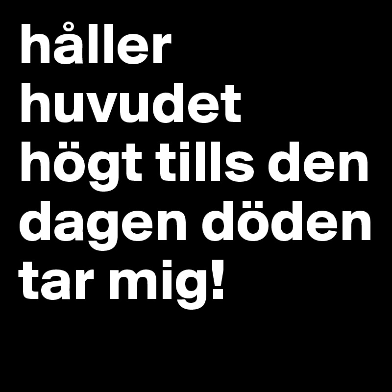 håller huvudet högt tills den dagen döden tar mig!