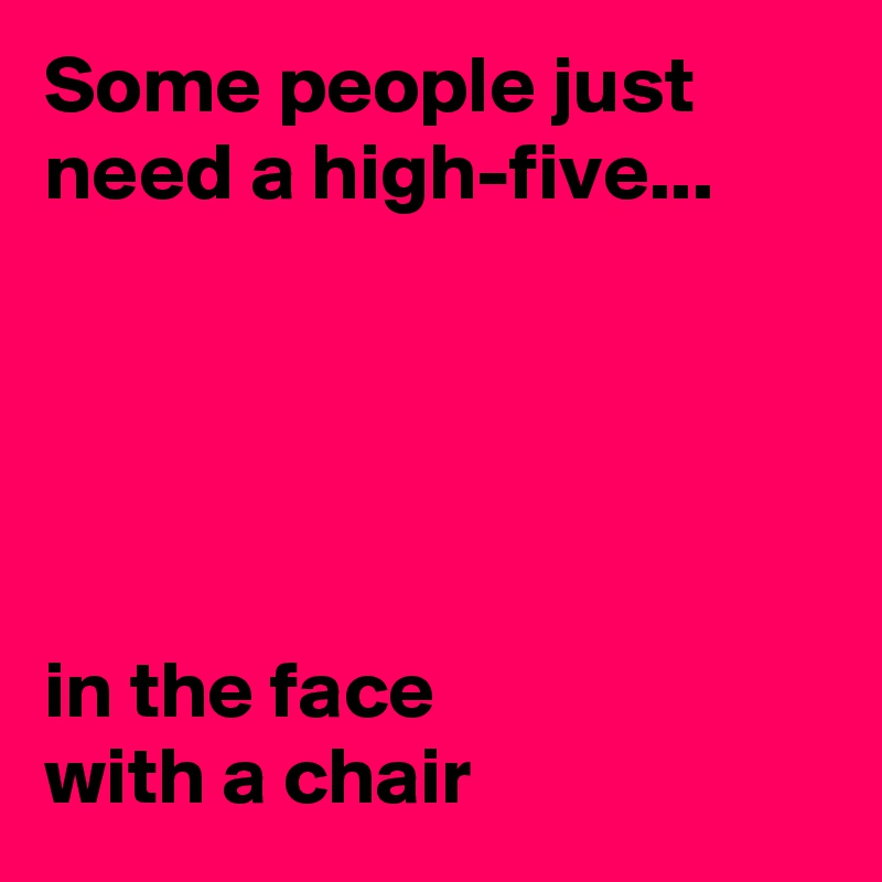 Some people just need a high-five...





in the face
with a chair