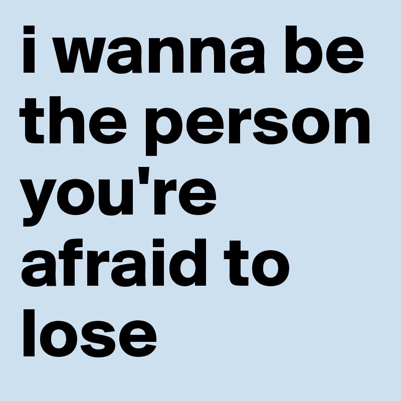 i wanna be the person you're afraid to lose