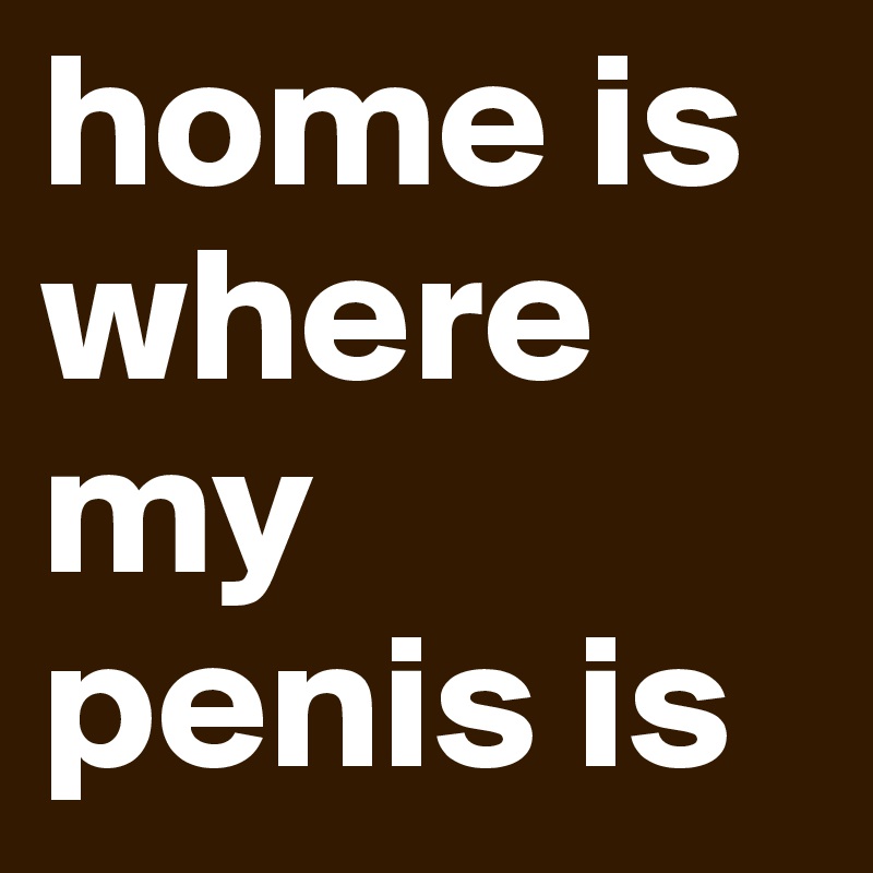 home is 
where
my
penis is