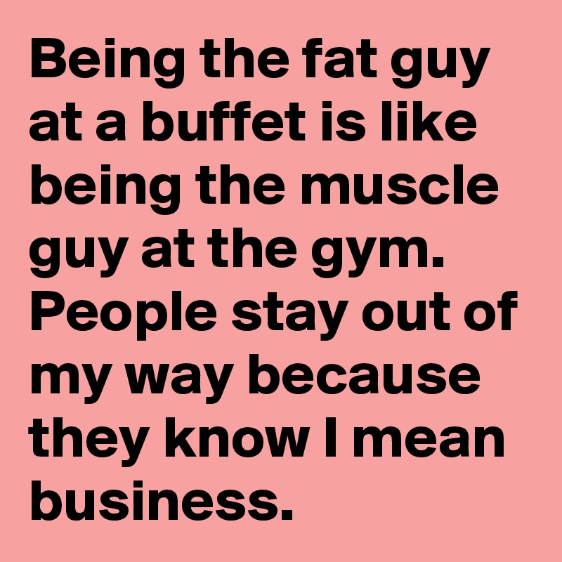 Being the fat guy at a buffet is like being the muscle guy at the gym. People stay out of my way because they know I mean business.