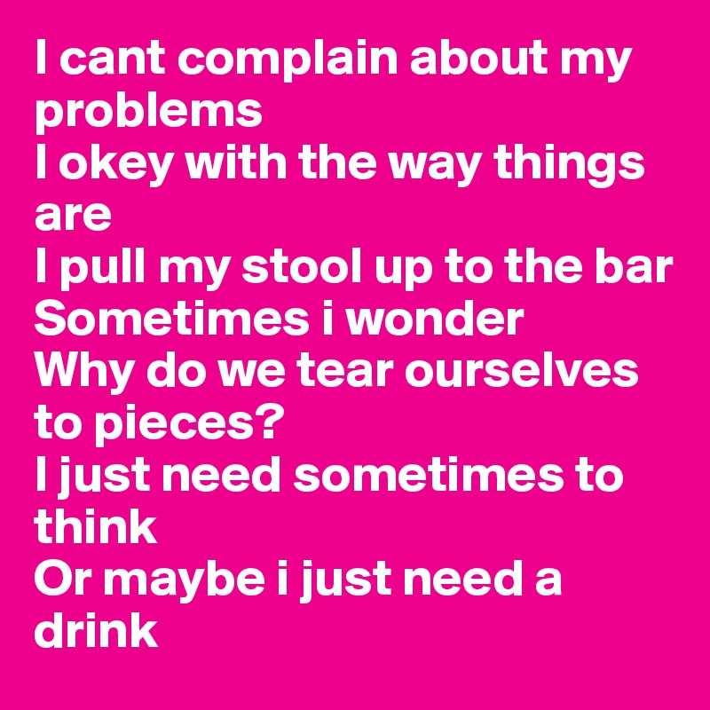 I cant complain about my problems
I okey with the way things are
I pull my stool up to the bar
Sometimes i wonder
Why do we tear ourselves to pieces?
I just need sometimes to think
Or maybe i just need a drink