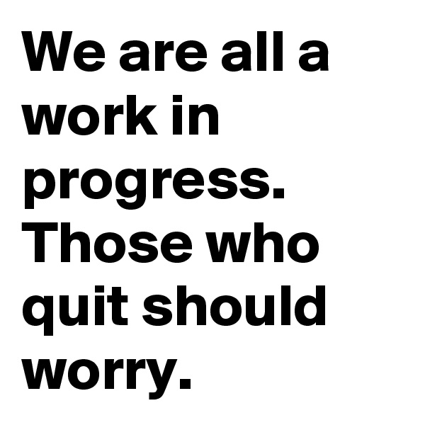 We are all a work in progress. Those who quit should worry.