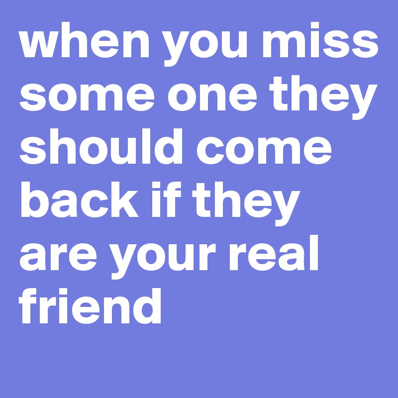 when you miss some one they should come back if they are your real friend 