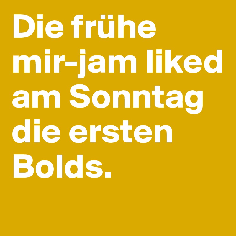 Die frühe mir-jam liked am Sonntag die ersten Bolds.