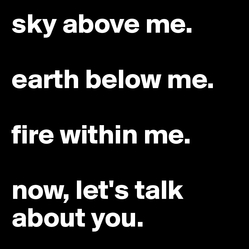 sky above me.

earth below me.

fire within me.

now, let's talk about you.