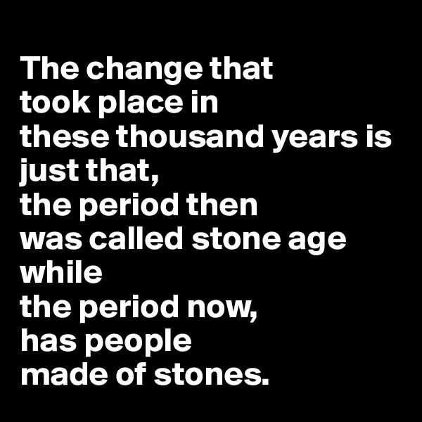 
The change that 
took place in 
these thousand years is just that, 
the period then 
was called stone age while 
the period now, 
has people 
made of stones. 