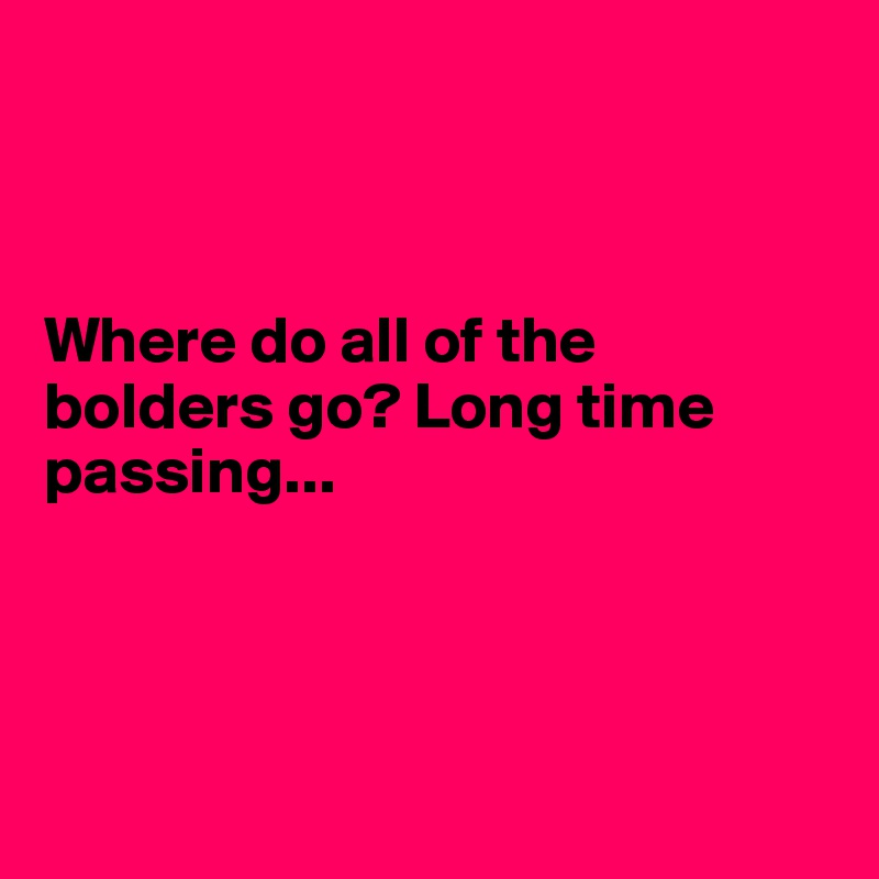 



Where do all of the bolders go? Long time passing...




