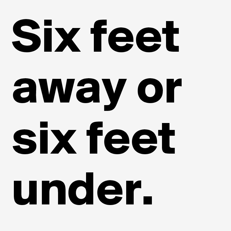 Six feet away or six feet under.