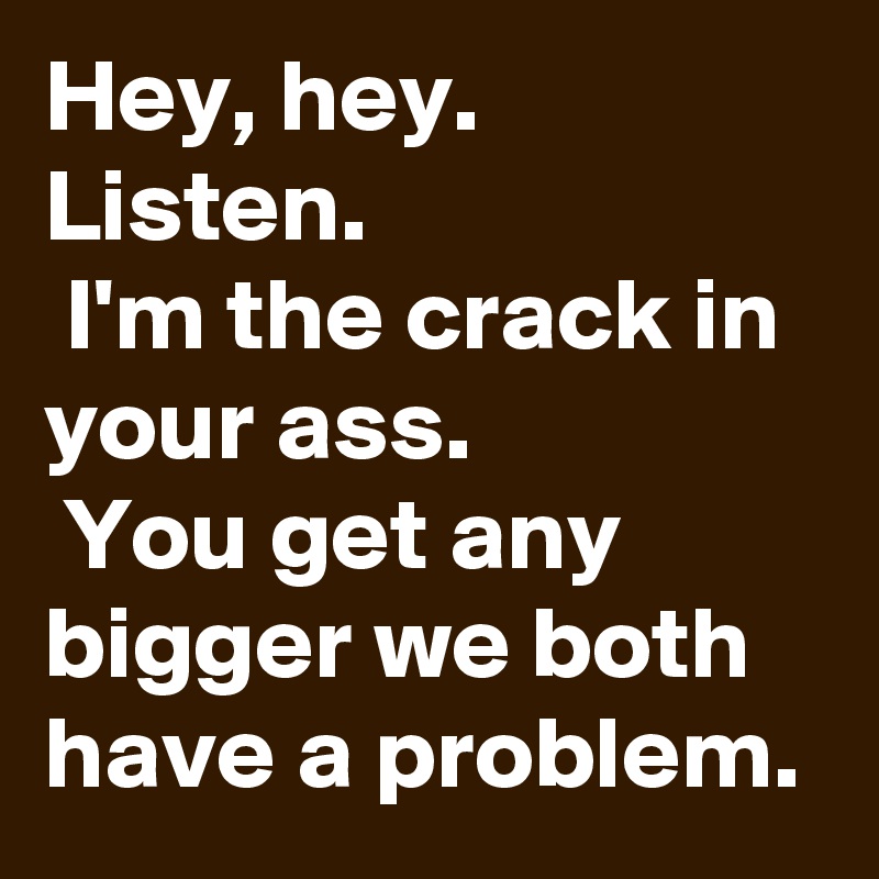 Hey, hey. 
Listen.
 I'm the crack in your ass.
 You get any bigger we both have a problem.