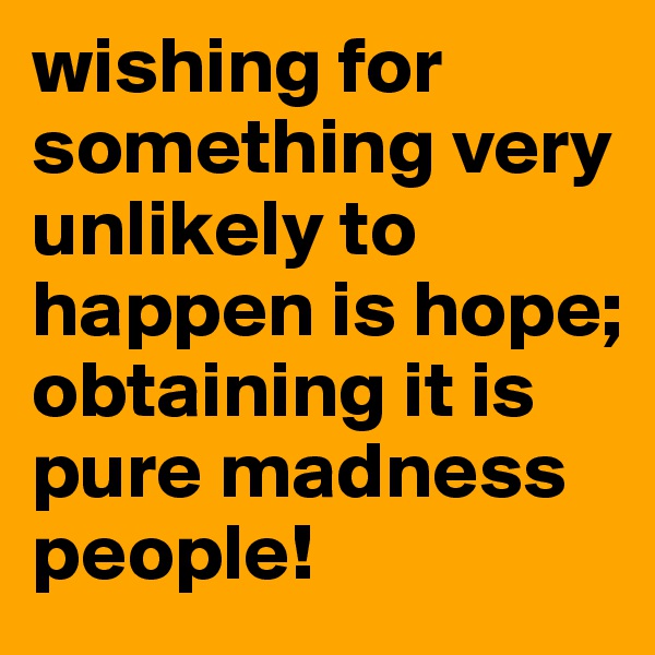 wishing for something very unlikely to happen is hope;
obtaining it is pure madness people!