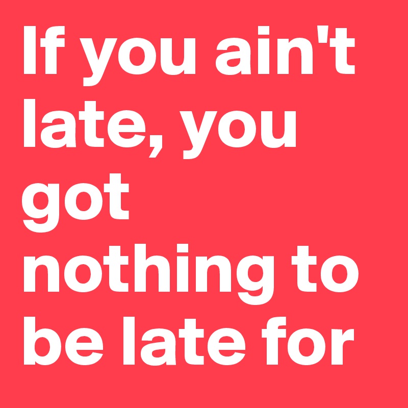 If you ain't late, you got nothing to be late for