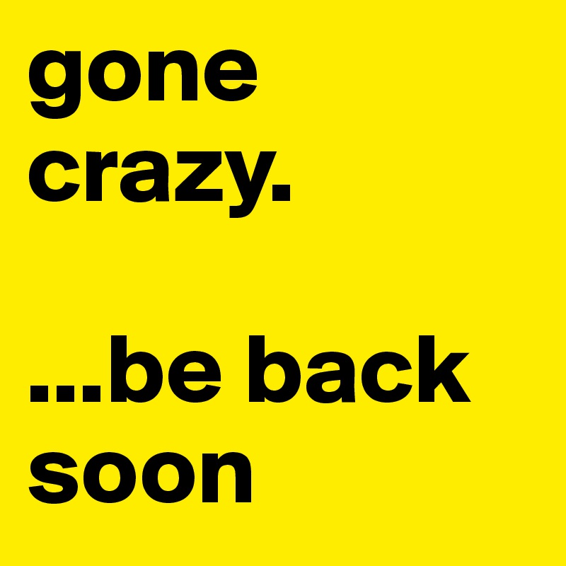 gone crazy.

...be back soon