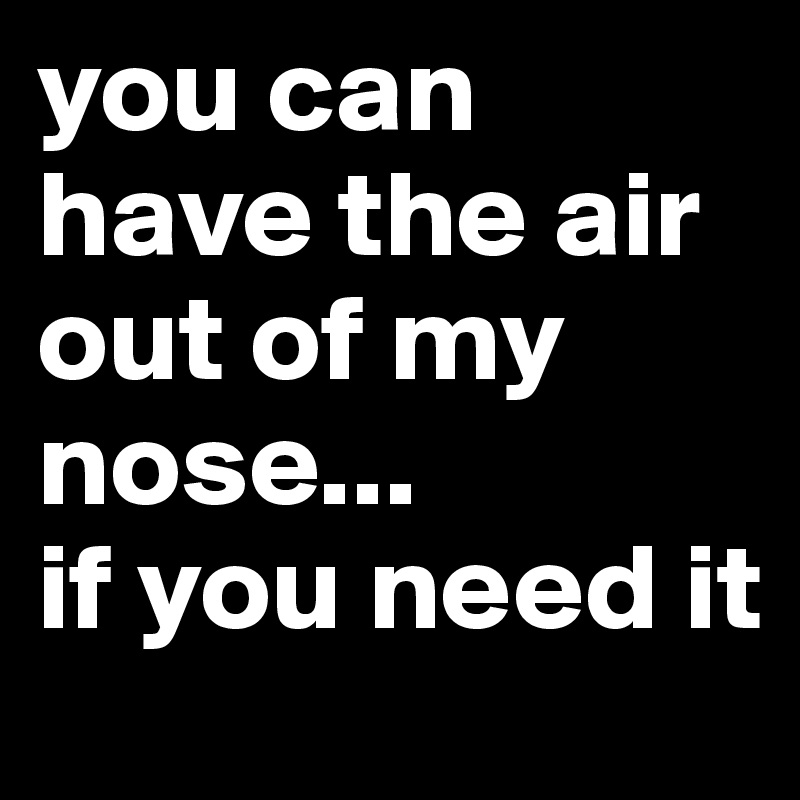 you can have the air out of my nose...
if you need it