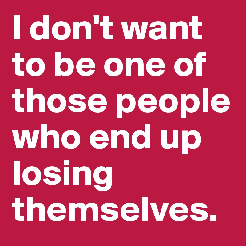 I don't want to be one of those people who end up losing themselves.