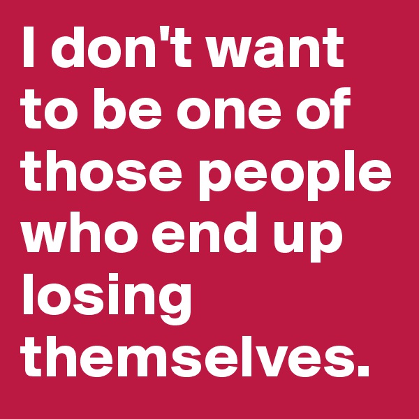 I don't want to be one of those people who end up losing themselves.