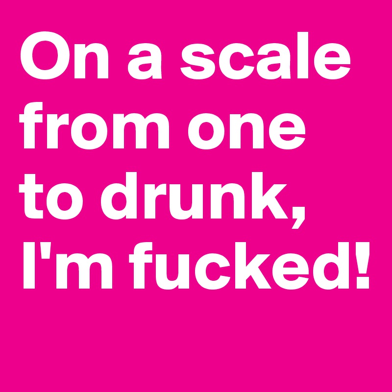 On a scale from one to drunk, I'm fucked!