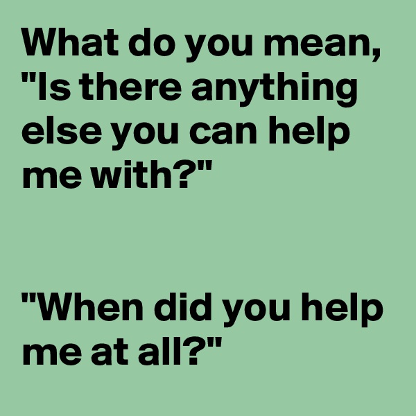 What do you mean, "Is there anything else you can help me with?"


"When did you help me at all?"