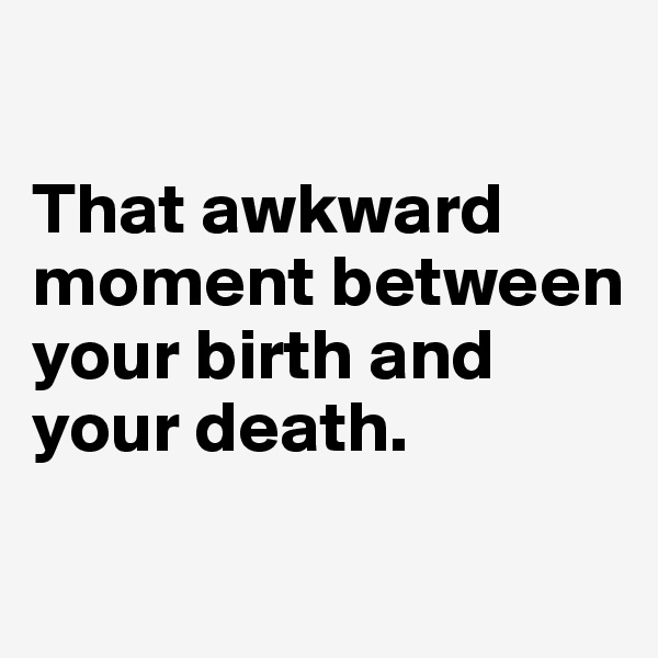 

That awkward moment between your birth and your death. 
