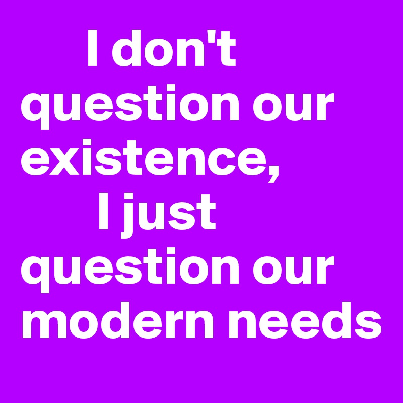       I don't question our     existence, 
       I just question our modern needs                                  