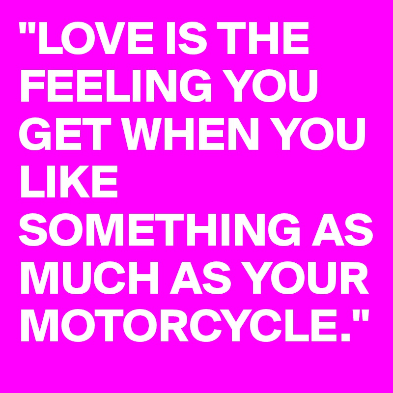 "LOVE IS THE FEELING YOU GET WHEN YOU LIKE SOMETHING AS MUCH AS YOUR MOTORCYCLE."