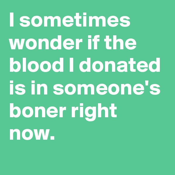 I sometimes wonder if the blood I donated is in someone's boner right now.