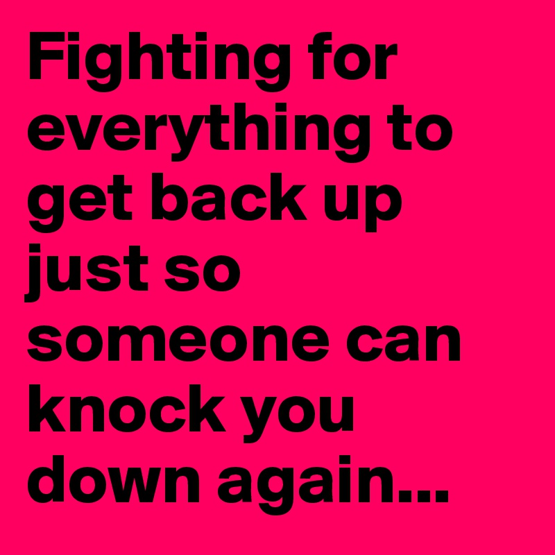 Fighting for everything to get back up just so someone can knock you down again...