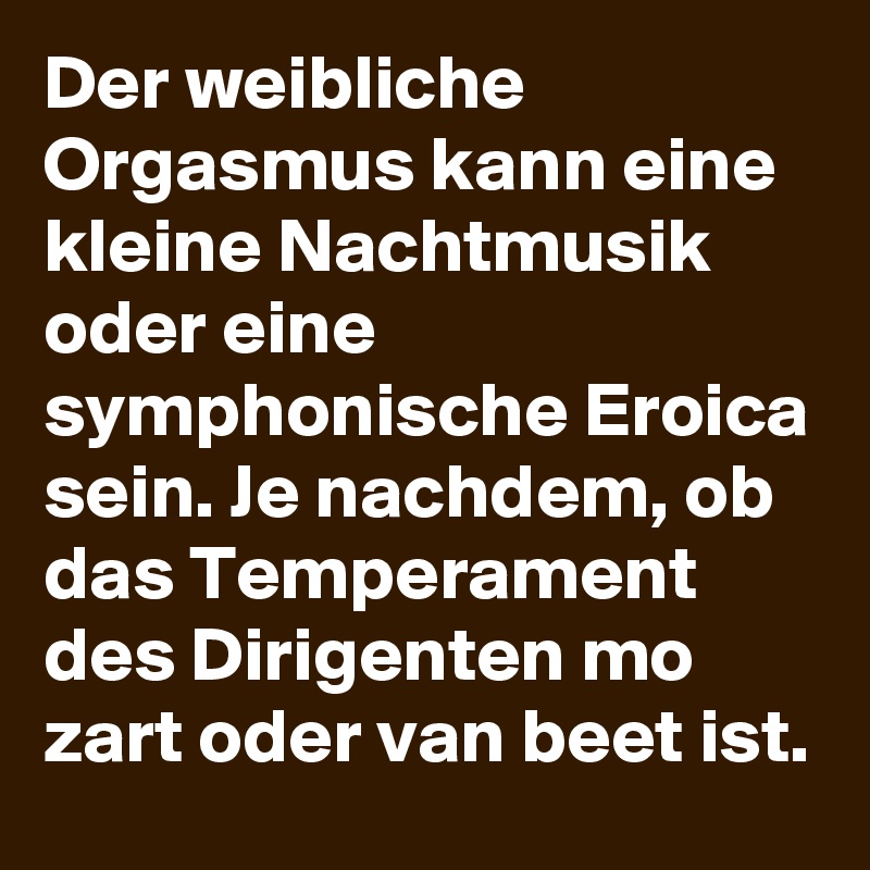 Der weibliche Orgasmus kann eine kleine Nachtmusik oder eine symphonische Eroica sein. Je nachdem, ob das Temperament des Dirigenten mo zart oder van beet ist.