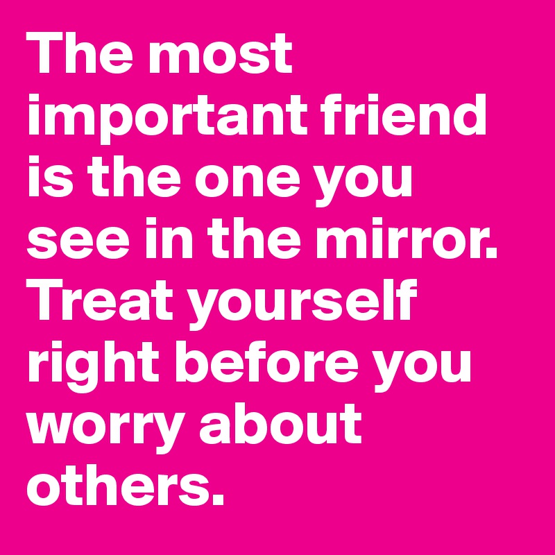The most important friend is the one you see in the mirror. Treat yourself right before you worry about others.