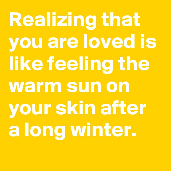 Realizing that you are loved is like feeling the warm sun on your skin after a long winter.