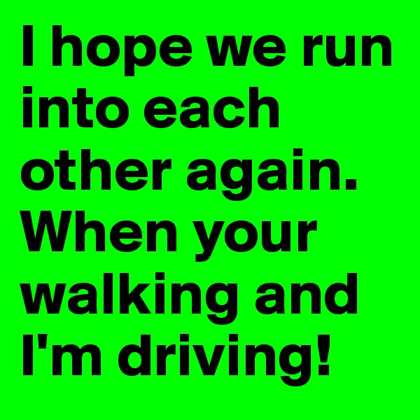 I hope we run into each other again. When your walking and I'm driving!